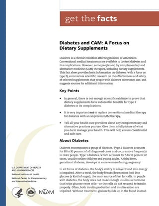  
Diabetes and CAM: A Focus on
Dietary Supplements
Diabetes is a chronic condition affecting millions of Americans.
Conventional medical treatments are available to control diabetes and
its complications. However, some people also try complementary and
alternative medicine (CAM) therapies, including dietary supplements.
This fact sheet provides basic information on diabetes (with a focus on
type 2), summarizes scientific research on the effectiveness and safety
of selected supplements that people with diabetes sometimes use, and
suggests sources for additional information.
Key Points
	 In general, there is not enough scientific evidence to prove that
dietary supplements have substantial benefits for type 2
diabetes or its complications.
	 It is very important not to replace conventional medical therapy
for diabetes with an unproven CAM therapy.
	 Tell all your health care providers about any complementary and
alternative practices you use. Give them a full picture of what
you do to manage your health. This will help ensure coordinated
and safe care.
About Diabetes
Diabetes encompasses a group of diseases. Type 2 diabetes accounts
for 90 to 95 percent of all diagnosed cases and occurs more frequently
in older people. Type 1 diabetes, which accounts for 5 to 10 percent of
cases, usually strikes children and young adults. A third form,
gestational diabetes, develops in some women during pregnancy.
In all forms of diabetes, the body’s ability to convert food into energy
is impaired. After a meal, the body breaks down most food into
glucose (a kind of sugar), the main source of fuel for cells. In people
with diabetes, the body does not make enough insulin—a hormone
that helps glucose enter cells—or the cells do not respond to insulin
properly. Often, both insulin production and insulin action are
impaired. Without treatment, glucose builds up in the blood instead
 