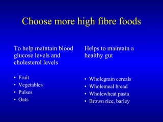 Choose more high fibre foods <ul><li>To help maintain blood glucose levels and cholesterol levels </li></ul><ul><li>Fruit ...