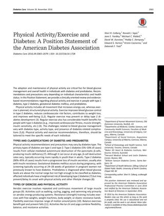 Physical Activity/Exercise and
Diabetes: A Position Statement of
the American Diabetes Association
Diabetes Care 2016;39:2065–2079 | DOI: 10.2337/dc16-1728
The adoption and maintenance of physical activity are critical foci for blood glucose
management and overall health in individuals with diabetes and prediabetes. Recom-
mendations and precautions vary depending on individual characteristics and health
status. In this Position Statement, we provide a clinically oriented review and evidence-
based recommendations regarding physical activity and exercise in people with type 1
diabetes, type 2 diabetes, gestational diabetes mellitus, and prediabetes.
Physical activity includes all movement that increases energy use, whereas exer-
cise is planned, structured physical activity. Exercise improves blood glucose control
in type 2 diabetes, reduces cardiovascular risk factors, contributes to weight loss,
and improves well-being (1,2). Regular exercise may prevent or delay type 2 di-
abetes development (3). Regular exercise also has considerable health beneﬁts for
people with type 1 diabetes (e.g., improved cardiovascular ﬁtness, muscle strength,
insulin sensitivity, etc.) (4). The challenges related to blood glucose management
vary with diabetes type, activity type, and presence of diabetes-related complica-
tions (5,6). Physical activity and exercise recommendations, therefore, should be
tailored to meet the speciﬁc needs of each individual.
TYPES AND CLASSIFICATIONS OF DIABETES AND PREDIABETES
Physical activity recommendations and precautions may vary by diabetes type. The
primary types of diabetes are type 1 and type 2. Type 1 diabetes (5%–10% of cases)
results from cellular-mediated autoimmune destruction of the pancreatic b-cells,
producing insulin deﬁciency (7). Although it can occur at any age, b-cell destruction
rates vary, typically occurring more rapidly in youth than in adults. Type 2 diabetes
(90%–95% of cases) results from a progressive loss of insulin secretion, usually also
with insulin resistance. Gestational diabetes mellitus occurs during pregnancy, with
screening typically occurring at 24–28 weeks of gestation in pregnant women not
previously known to have diabetes. Prediabetes is diagnosed when blood glucose
levels are above the normal range but not high enough to be classiﬁed as diabetes;
affected individuals have a heightened risk of developing type 2 diabetes (7) but may
prevent/delay its onset with physical activity and other lifestyle changes (8).
TYPES OF EXERCISE AND PHYSICAL ACTIVITY
Aerobic exercise involves repeated and continuous movement of large muscle
groups (9). Activities such as walking, cycling, jogging, and swimming rely primarily
on aerobic energy-producing systems. Resistance (strength) training includes exer-
cises with free weights, weight machines, body weight, or elastic resistance bands.
Flexibility exercises improve range of motion around joints (10). Balance exercises
beneﬁt gait and prevent falls (11). Activities like tai chi and yoga combine ﬂexibility,
balance, and resistance activities.
1
Department of Human Movement Sciences, Old
Dominion University, Norfolk, VA
2
Departments of Medicine, Cardiac Sciences, and
Community Health Sciences, Faculties of Medi-
cine and Kinesiology, University of Calgary, Cal-
gary, Alberta, Canada
3
Department of Social Sciences, Augustana
Campus, University of Alberta, Camrose, Alberta,
Canada
4
School of Kinesiology and Health Science, York
University, Toronto, Ontario, Canada
5
Baker IDI Heart & Diabetes Institute, Mel-
bourne, Victoria, Australia
6
Harvard Medical School and Joslin Diabetes
Center, Boston, MA
7
William Sansum Diabetes Center, Santa Bar-
bara, CA
8
Department of Health Behavior, Gillings School of
Global Public Health, University of North Carolina,
Chapel Hill, NC
Corresponding author: Sheri R. Colberg, scolberg@
odu.edu.
This position statement was reviewed and ap-
proved by the American Diabetes Association
Professional Practice Committee in June 2016
and ratiﬁed by the American Diabetes Associa-
tion Board of Directors in September 2016.
© 2016 by the American Diabetes Association.
Readers may use this article as long as the work
is properly cited, the use is educational and not
for proﬁt, and the work is not altered. More infor-
mation is available at http://www.diabetesjournals
.org/content/license.
Sheri R. Colberg,1
Ronald J. Sigal,2
Jane E. Yardley,3
Michael C. Riddell,4
David W. Dunstan,5
Paddy C. Dempsey,5
Edward S. Horton,6
Kristin Castorino,7
and
Deborah F. Tate8
Diabetes Care Volume 39, November 2016 2065
POSITION
STATEMENT
 