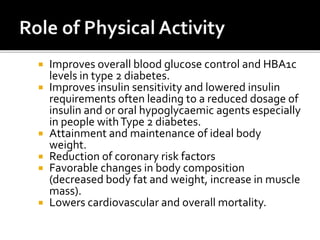  Improves overall blood glucose control and HBA1c
levels in type 2 diabetes.
 Improves insulin sensitivity and lowered insulin
requirements often leading to a reduced dosage of
insulin and or oral hypoglycaemic agents especially
in people withType 2 diabetes.
 Attainment and maintenance of ideal body
weight.
 Reduction of coronary risk factors
 Favorable changes in body composition
(decreased body fat and weight, increase in muscle
mass).
 Lowers cardiovascular and overall mortality.
 