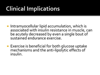  Intramyocellular lipid accumulation, which is
associated with insulin resistance in muscle, can
be acutely decreased by even a single bout of
sustained endurance exercise.
 Exercise is beneficial for both glucose uptake
mechanisms and the anti-lipolytic effects of
insulin.
 