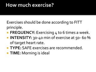 Exercises should be done according to FITT
principle.
 FREQUENCY: Exercising 4 to 6 times a week.
 INTENSITY: 30-40 min of exercise at 50- 60 %
of target heart rate.
 TYPE: SAFE exercises are recommended.
 TIME: Morning is ideal
 