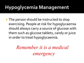  The person should be instructed to stop
exercising. People at risk for hypoglycaemia
should always carry a source of glucose with
them such as glucose tablets, candy or juice
in order to treat hypoglycaemia.
Remember it is a medical
emergency
 