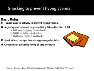 Basic Rules:
 Snack prior to activity to prevent hypoglycemia
 Adjust quantity based on pre-activity BG or direction of BG
 BG low or dropping:  usual carbs
 BG OK or stable: usual carbs
 BG High or rising:  usual carbs
 Snack at least once per hour during prolonged activity
 Choose high-glycemic forms of carbohydrate
Source: Scheiner, Gary:Think Like A Pancreas, Marlowe Publishing, NY, 2005
 