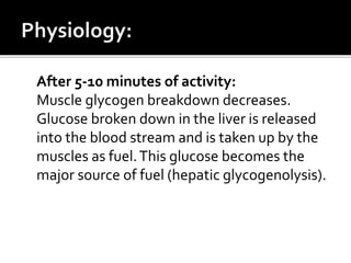After 5-10 minutes of activity:
Muscle glycogen breakdown decreases.
Glucose broken down in the liver is released
into the blood stream and is taken up by the
muscles as fuel.This glucose becomes the
major source of fuel (hepatic glycogenolysis).
 