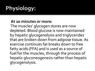 At 20 minutes or more:
The muscles’ glycogen stores are now
depleted. Blood glucose is now maintained
by hepatic glycogenolysis and triglycerides
that are broken down from adipose tissue. As
exercise continues fat breaks down to free
fatty acids (FFA) and is used as a source of
fuel for the muscles, through the process of
hepatic gluconeogenesis rather than hepatic
glycogenolysis.
 