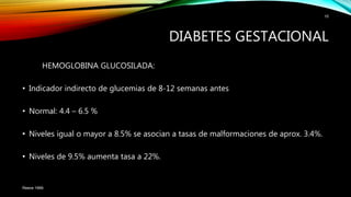 HEMOGLOBINA GLUCOSILADA:
• Indicador indirecto de glucemias de 8-12 semanas antes
• Normal: 4.4 – 6.5 %
• Niveles igual o mayor a 8.5% se asocian a tasas de malformaciones de aprox. 3.4%.
• Niveles de 9.5% aumenta tasa a 22%.
Reece 1999.
10
DIABETES GESTACIONAL
 