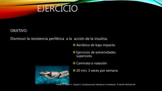 OBJETIVO:
Disminuir la resistencia periférica a la acción de la insulina.
EJERCICIO
 Aeróbico de bajo impacto.
 Ejercicios de extremidades
superiores.
 Caminata o natación
 20 min, 3 veces por semana.
Fiorelli S., Alfaro H., Cejudo E. Complicaciones médicas en el embarazo. 2ª edición McGraw Hill
 