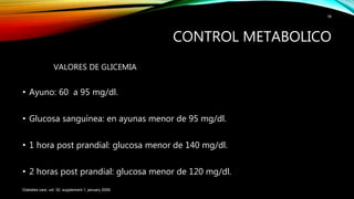 VALORES DE GLICEMIA
• Ayuno: 60 a 95 mg/dl.
• Glucosa sanguínea: en ayunas menor de 95 mg/dl.
• 1 hora post prandial: glucosa menor de 140 mg/dl.
• 2 horas post prandial: glucosa menor de 120 mg/dl.
Diabetes care, vol. 32, supplement 1, january 2009.
16
CONTROL METABOLICO
 