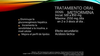 TRATAMIENTO ORAL
METFORMINADOSIS:
Inicial; 500 a 850 mg
Máxima: 2550 mg /día
en 2 o 3 dosis al día .
Efecto secundario:
Acidosis láctica
Disminuye la
gluconeogénesis hepática.
Incrementa la
sensibilidad a la insulina, a
nivel celular
Mejora el perfil de lípidos
Refuerzo J. MD Oral hipoglucemic agents en pregnancy. Obstet Gynecol Clin N Am 38 (2011)227-234
Langer O. MD From educated guess to accepted practive:the use of oral antidiabetic agents in pregnancy. Clinic Obstet
Gynecol Vol 50 Num 4 diciembre 2007
 