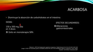 • Disminuye la absorción de carbohidratos en el intestino.
DOSIS:
150 a 300 mg /día
en 3 dosis
 Exito en monoterapia 58%
ACARBOSA
EFECTOS SECUNDARIOS:
Alteraciones
gastrointestinales
Refuerzo J. MD Oral hipoglucemic agents en pregnancy. Obstet Gynecol Clin N Am 38 (2011)227-234
Langer O. MD From educated guess to accepted practive:the use of oral antidiabetic agents in pregnancy. Clinic Obstet
Gynecol Vol 50 Num 4 diciembre 2007
 