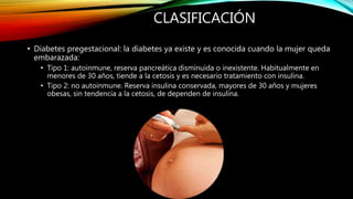 CLASIFICACIÓN
• Diabetes pregestacional: la diabetes ya existe y es conocida cuando la mujer queda
embarazada:
• Tipo 1: autoinmune, reserva pancreática disminuida o inexistente. Habitualmente en
menores de 30 años, tiende a la cetosis y es necesario tratamiento con insulina.
• Tipo 2: no autoinmune. Reserva insulina conservada, mayores de 30 años y mujeres
obesas, sin tendencia a la cetosis, de dependen de insulina.
 