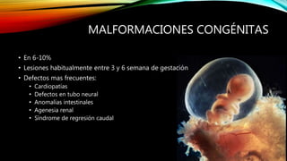 MALFORMACIONES CONGÉNITAS
• En 6-10%
• Lesiones habitualmente entre 3 y 6 semana de gestación
• Defectos mas frecuentes:
• Cardiopatías
• Defectos en tubo neural
• Anomalías intestinales
• Agenesia renal
• Síndrome de regresión caudal
 