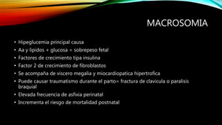 MACROSOMIA
• Hipeglucemia principal causa
• Aa y lipidos + glucosa = sobrepeso fetal
• Factores de crecimiento tipa insulina
• Factor 2 de crecimiento de fibroblastos
• Se acompaña de viscero megalia y miocardiopatica hipertrofica
• Puede causar traumatismo durante el parto= fractura de clavicula o paralisis
braquial
• Elevada frecuencia de asfixia perinatal
• Incrementa el riesgo de mortalidad postnatal
 