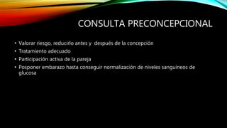 CONSULTA PRECONCEPCIONAL
• Valorar riesgo, reducirlo antes y después de la concepción
• Tratamiento adecuado
• Participación activa de la pareja
• Posponer embarazo hasta conseguir normalización de niveles sanguíneos de
glucosa
 