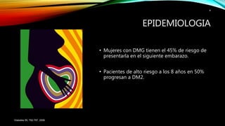 • Mujeres con DMG tienen el 45% de riesgo de
presentarla en el siguiente embarazo.
• Pacientes de alto riesgo a los 8 años en 50%
progresan a DM2.
Diabetes 55, 792-797, 2006
4
EPIDEMIOLOGIA
 