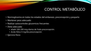 CONTROL METABÓLICO
• Normoglicemia en todos los estados del embarazo, preconcepción y posparto
• Mantener peso adecuado
• Realizar autocontroles glucemicos frecuentes
• Dieta adecuada:
• añadir 100-200 mcg diarios de Yodo preconcepción.
• Acido fólico 4 mg/día preconcepción
• Ejercicio físico
 