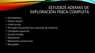 ESTUDIOS ADEMAS DE
EXPLORACIÓN FISICA COMPLETA
• Somatometria
• Presión arterial
• Fondo de ojo
• Microalbúmina/proteinuria, aclaración de creatinina
• Cardiopatía isquémica
• Función tiroidea
• Dislipidemia
• Alteraciones autoinmunes
• Neuropatía
 