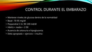 CONTROL DURANTE EL EMBARAZO
• Mantener niveles de glucosa dentro de la normalidad
• Basal : 70-95 mg/dl
• Pospandrial 1 hr: 90-140 md/dl
• HbA1c= media + 2 DE
• Ausencia de cetonuria e hipoglucemia
• Dieta apropiada + ejercicio + insulina
 