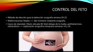 CONTROL DEL FETO
• Método de elección para la detección: ecografía semana 20-22.
• Malformaciones fetales—> 2do trimestre mediante ecografía.
• Casos de obesidad, Hba1c elevada Bh fetal debajo de la media, polihidramnios,
cetoacidosis—> exploración ecografica temprana semanas 14 y 16.
 