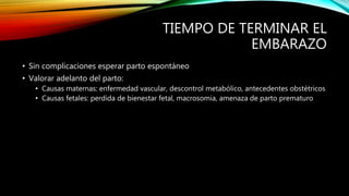 TIEMPO DE TERMINAR EL
EMBARAZO
• Sin complicaciones esperar parto espontáneo
• Valorar adelanto del parto:
• Causas maternas: enfermedad vascular, descontrol metabólico, antecedentes obstétricos
• Causas fetales: perdida de bienestar fetal, macrosomia, amenaza de parto prematuro
 