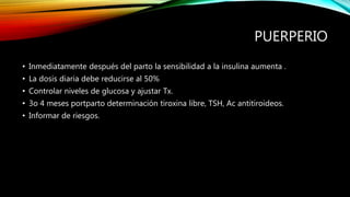 PUERPERIO
• Inmediatamente después del parto la sensibilidad a la insulina aumenta .
• La dosis diaria debe reducirse al 50%
• Controlar niveles de glucosa y ajustar Tx.
• 3o 4 meses portparto determinación tiroxina libre, TSH, Ac antitiroideos.
• Informar de riesgos.
 
