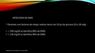 DETECCION DE DMG
* Pacientes con factores de riesgo: realizar tamiz con 50 gr de glucosa (24 a 28 sdg).
• > 140 mg/dl se identifica 80% de DMG.
• > 130 mg/dl se identifica 90% de DMG.
Diabetes care 29, supplement 1, january 2006
8
 