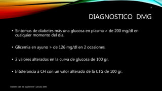 • Síntomas de diabetes más una glucosa en plasma > de 200 mg/dl en
cualquier momento del día.
• Glicemia en ayuno > de 126 mg/dl en 2 ocasiones.
• 2 valores alterados en la curva de glucosa de 100 gr.
• Intolerancia a CH con un valor alterado de la CTG de 100 gr.
Diabetes care 29, supplement 1, january 2006
9
DIAGNOSTICO DMG
 