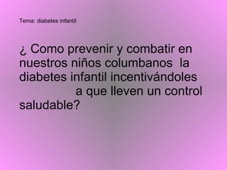 Tema: diabetes infantil ¿ Como prevenir y combatir en nuestros niños columbanos  la diabetes infantil incentivándoles  a que lleven un control  saludable? 