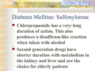 Diabetes Mellitus: Sulfonylureas Chlorpropamide has a very long duration of action. This also produces a disulfiram-like reaction when taken with alcohol Second generation drugs have shorter duration with metabolism in the kidney and liver and are the choice for elderly patients 