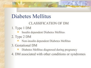 Diabetes Mellitus CLASSIFICATION OF DM 1. Type 1 DM Insulin dependent Diabetes Mellitus 2. Type 2 DM Non-insulin dependent Diabetes Mellitus 3. Gestational DM Diabetes Mellitus diagnosed during pregnancy 4. DM associated with other conditions or syndromes 