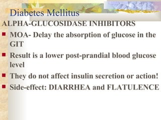 Diabetes Mellitus ALPHA-GLUCOSIDASE INHIBITORS MOA- Delay the absorption of glucose in the GIT  Result is a lower post-prandial blood glucose level They do not affect insulin secretion or action! Side-effect: DIARRHEA and FLATULENCE 