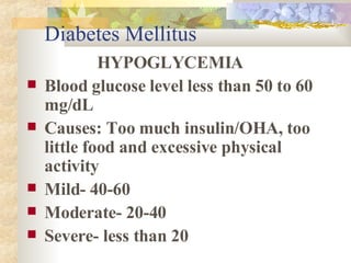 Diabetes Mellitus HYPOGLYCEMIA Blood glucose level less than 50 to 60  mg/dL Causes: Too much insulin/OHA, too little food and excessive physical activity Mild- 40-60 Moderate- 20-40 Severe- less than 20 