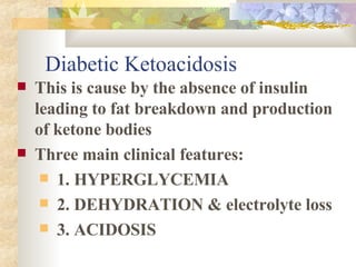 Diabetic Ketoacidosis This is cause by the absence of insulin leading to fat breakdown and production of ketone bodies Three main clinical features: 1. HYPERGLYCEMIA 2. DEHYDRATION & electrolyte loss 3. ACIDOSIS 