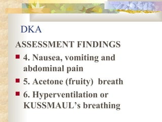 DKA ASSESSMENT FINDINGS 4. Nausea, vomiting and abdominal pain 5. Acetone (fruity)  breath  6. Hyperventilation or KUSSMAUL’s breathing 