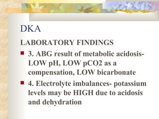 DKA LABORATORY FINDINGS 3. ABG result of metabolic acidosis- LOW pH, LOW pCO2 as a compensation, LOW bicarbonate 4. Electrolyte imbalances- potassium levels may be HIGH due to acidosis and dehydration 