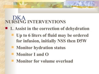 DKA NURSING INTERVENTIONS 1. Assist in the correction of dehydration Up to 6 liters of fluid may be ordered for infusion, initially NSS then D5W Monitor hydration status Monitor I and O Monitor for volume overload  