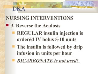 DKA NURSING INTERVENTIONS 3. Reverse the Acidosis REGULAR insulin injection is ordered IV bolus 5-10 units The insulin is followed by drip infusion in units per hour BICARBONATE is not used!  
