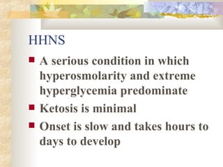 HHNS A serious condition in which hyperosmolarity and extreme hyperglycemia predominate Ketosis is minimal Onset is slow and takes hours to days to develop 