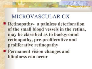 MICROVASCULAR CX Retinopathy-  a painless deterioration of the small blood vessels in the retina, may be classified as to background retinopathy, pre-proliferative and proliferative retinopathy  Permanent vision changes and blindness can occur 