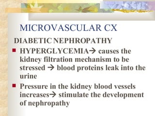 MICROVASCULAR CX DIABETIC NEPHROPATHY HYPERGLYCEMIA   causes the kidney filtration mechanism to be stressed    blood proteins leak into the urine Pressure in the kidney blood vessels increases   stimulate the development of nephropathy 