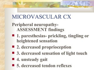 MICROVASCULAR CX Peripheral neuropathy- ASSESSMENT findings  1. paresthesias- prickling, tingling or heightened sensation 2. decreased proprioception 3. decreased sensation of light touch 4. unsteady gait 5. decreased tendon reflexes 
