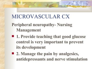 MICROVASCULAR CX Peripheral neuropathy- Nursing Management 1. Provide teaching that good glucose control is very important to prevent its development 2. Manage the pain by analgesics, antidepressants and nerve stimulation 