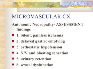 MICROVASCULAR CX Autonomic Neuropathy- ASSESSMENT findings 1. Silent, painless ischemia 2. delayed gastric emptying 3. orthostatic hypotension 4. N/V and bloating sensation 5. urinary retention 6. sexual dysfunction 