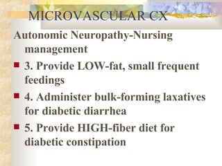 MICROVASCULAR CX Autonomic Neuropathy-Nursing management 3. Provide LOW-fat, small frequent feedings 4. Administer bulk-forming laxatives for diabetic diarrhea 5. Provide HIGH-fiber diet for diabetic constipation 