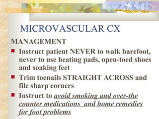 MICROVASCULAR CX MANAGEMENT Instruct patient NEVER to walk barefoot, never to use heating pads, open-toed shoes and soaking feet Trim toenails STRAIGHT ACROSS and file sharp corners Instruct to  avoid smoking and over-the counter medications  and home remedies for foot problems 