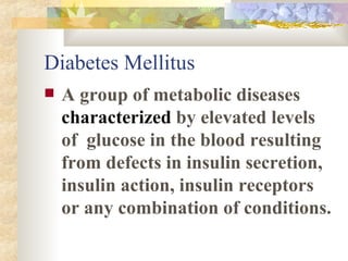 Diabetes Mellitus A group of metabolic diseases  characterized  by elevated levels of  glucose in the blood resulting from defects in insulin secretion, insulin action, insulin receptors or any combination of conditions.  
