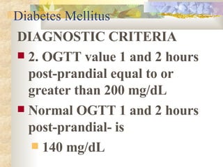 Diabetes Mellitus DIAGNOSTIC CRITERIA 2. OGTT value 1 and 2 hours post-prandial equal to or greater than 200 mg/dL Normal OGTT 1 and 2 hours post-prandial- is 140 mg/dL 