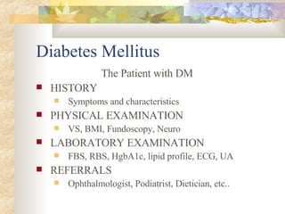 Diabetes Mellitus   The Patient with DM HISTORY Symptoms and characteristics PHYSICAL EXAMINATION VS, BMI, Fundoscopy, Neuro LABORATORY EXAMINATION FBS, RBS, HgbA1c, lipid profile, ECG, UA REFERRALS Ophthalmologist, Podiatrist, Dietician, etc.. 