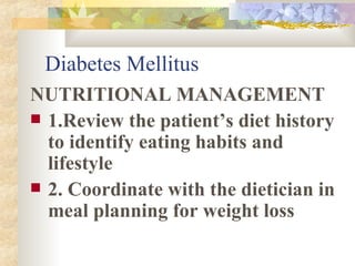 Diabetes Mellitus NUTRITIONAL MANAGEMENT 1.Review the patient’s diet history to identify eating habits and lifestyle 2. Coordinate with the dietician in meal planning for weight loss 